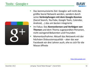 Tools: Google+

                  Das kommunizierte Ziel: Google+ will nicht das
                   größte Social Network werden, sondern durch
                   seine Verknüpfungen mit dem Google-Kosmos
                   (Social Search, YouTube, Google Tools, Calendar,
                   Android, …) das am besten integrierte
                  Im Fokus: Das Kennenlernen und Verfolgen von
                   Themen und dem Thema zugewandten Personen,
                   nicht zwingend Bekannten und Freunden
                  Momentaufnahme: Aktuell das Netzwerk mit der
                   höchsten Diskussionsqualität – aber das war
                   Facebook vor drei Jahren auch, ehe es sich für die
                   Masse öffnete




                                                                 https://plus.google.com



Dezember 2012    Lehrgang "Social Media Manager" | Daniel Rehn                             52
 