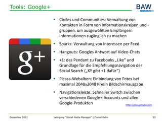 Tools: Google+

                  Circles und Communities: Verwaltung von
                   Kontakten in Form von Informationskreisen und -
                   gruppen, um ausgewählten Empfängern
                   Informationen zugänglich zu machen
                  Sparks: Verwaltung von Interessen per Feed
                  Hangouts: Googles Antwort auf Video-Chats
                  +1: das Pendant zu Facebooks „Like“ und
                   Grundlage für die Empfehlungsnavigation der
                   Social Search („XY gibt +1 dafür“)
                  Picasa-Webalben: Einbindung von Fotos bei
                   maximal 2048x2048 Pixeln Bildschirmausgabe
                  Navigationsleiste: Schneller Switch zwischen
                   verschiedenen Google+-Accounts und allen
                   Google-Produkten                     https://plus.google.com



Dezember 2012    Lehrgang "Social Media Manager" | Daniel Rehn                    53
 