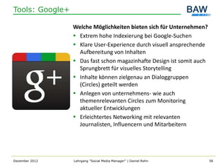 Tools: Google+

                 Welche Möglichkeiten bieten sich für Unternehmen?
                  Extrem hohe Indexierung bei Google-Suchen
                  Klare User-Experience durch visuell ansprechende
                   Aufbereitung von Inhalten
                  Das fast schon magazinhafte Design ist somit auch
                   Sprungbrett für visuelles Storytelling
                  Inhalte können zielgenau an Dialoggruppen
                   (Circles) geteilt werden
                  Anlegen von unternehmens- wie auch
                   themenrelevanten Circles zum Monitoring
                   aktueller Entwicklungen
                  Erleichtertes Networking mit relevanten
                   Journalisten, Influencern und Mitarbeitern




Dezember 2012    Lehrgang "Social Media Manager" | Daniel Rehn         58
 