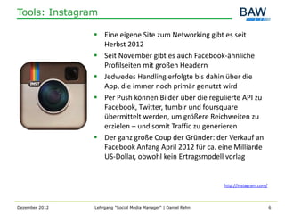 Tools: Instagram

                 Eine eigene Site zum Networking gibt es seit
                  Herbst 2012
                 Seit November gibt es auch Facebook-ähnliche
                  Profilseiten mit großen Headern
                 Jedwedes Handling erfolgte bis dahin über die
                  App, die immer noch primär genutzt wird
                 Per Push können Bilder über die regulierte API zu
                  Facebook, Twitter, tumblr und foursquare
                  übermittelt werden, um größere Reichweiten zu
                  erzielen – und somit Traffic zu generieren
                 Der ganz große Coup der Gründer: der Verkauf an
                  Facebook Anfang April 2012 für ca. eine Milliarde
                  US-Dollar, obwohl kein Ertragsmodell vorlag


                                                                http://instagram.com/



Dezember 2012   Lehrgang "Social Media Manager" | Daniel Rehn                           6
 