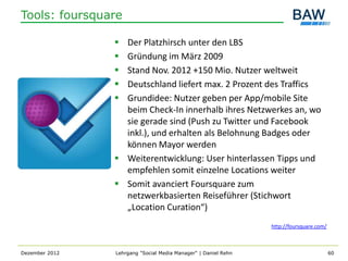 Tools: foursquare

                 Der Platzhirsch unter den LBS
                 Gründung im März 2009
                 Stand Nov. 2012 +150 Mio. Nutzer weltweit
                 Deutschland liefert max. 2 Prozent des Traffics
                 Grundidee: Nutzer geben per App/mobile Site
                  beim Check-In innerhalb ihres Netzwerkes an, wo
                  sie gerade sind (Push zu Twitter und Facebook
                  inkl.), und erhalten als Belohnung Badges oder
                  können Mayor werden
                 Weiterentwicklung: User hinterlassen Tipps und
                  empfehlen somit einzelne Locations weiter
                 Somit avanciert Foursquare zum
                  netzwerkbasierten Reiseführer (Stichwort
                  „Location Curation“)
                                                                http://foursquare.com/



Dezember 2012   Lehrgang "Social Media Manager" | Daniel Rehn                            60
 