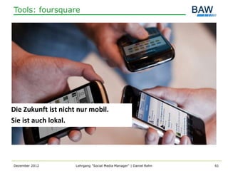 Tools: foursquare




Die Zukunft ist nicht nur mobil.
Sie ist auch lokal.




Dezember 2012        Lehrgang "Social Media Manager" | Daniel Rehn   61
 