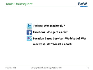 Tools: foursquare




                    Twitter: Was machst du?

                    Facebook: Wie geht es dir?

                    Location Based Services: Wo bist du? Was
                    machst du da? Wie ist es dort?




Dezember 2012   Lehrgang "Social Media Manager" | Daniel Rehn   62
 