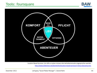 Tools: foursquare




                Location Based Services: Um LBS zu nutzen müssen drei Verhaltensmuster angesprochen werden
                           http://www.slideshare.net/danielrehn/location-based-services-fr-kmus-barcamp-ems


Dezember 2012         Lehrgang "Social Media Manager" | Daniel Rehn                                           64
 