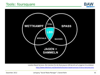 Tools: foursquare




                Location Based Services: Die Intention für die Nutzung von LBS beruht auf ureigenen Grundsätzen
                           http://www.slideshare.net/danielrehn/location-based-services-fr-kmus-barcamp-ems


Dezember 2012          Lehrgang "Social Media Manager" | Daniel Rehn                                              65
 