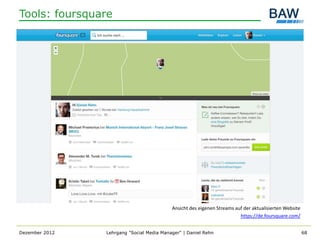 Tools: foursquare




                                           Ansicht des eigenen Streams auf der aktualisierten Website
                                                                         https://de.foursquare.com/


Dezember 2012   Lehrgang "Social Media Manager" | Daniel Rehn                                           68
 