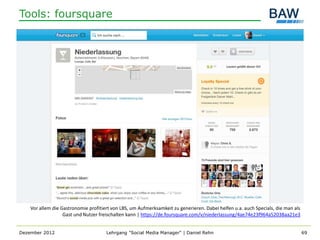 Tools: foursquare




    Vor allem die Gastronomie profitiert von LBS, um Aufmerksamkeit zu generieren. Dabei helfen u.a. auch Specials, die man als
                   Gast und Nutzer freischalten kann | https://de.foursquare.com/v/niederlassung/4ae74e23f964a52038aa21e3


Dezember 2012                         Lehrgang "Social Media Manager" | Daniel Rehn                                               69
 