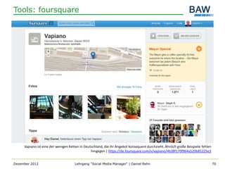 Tools: foursquare




     Vapiano ist eine der wenigen Ketten in Deutschland, die ihr Angebot konsequent durchzieht. Ähnlich große Beispiele fehlen
                                                hingegen | https://de.foursquare.com/v/vapiano/4b38f170f964a520b85225e3


Dezember 2012                        Lehrgang "Social Media Manager" | Daniel Rehn                                               70
 