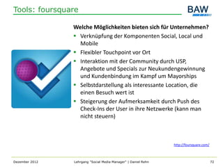 Tools: foursquare

                Welche Möglichkeiten bieten sich für Unternehmen?
                 Verknüpfung der Komponenten Social, Local und
                  Mobile
                 Flexibler Touchpoint vor Ort
                 Interaktion mit der Community durch USP,
                  Angebote und Specials zur Neukundengewinnung
                  und Kundenbindung im Kampf um Mayorships
                 Selbstdarstellung als interessante Location, die
                  einen Besuch wert ist
                 Steigerung der Aufmerksamkeit durch Push des
                  Check-Ins der User in ihre Netzwerke (kann man
                  nicht steuern)



                                                                http://foursquare.com/



Dezember 2012   Lehrgang "Social Media Manager" | Daniel Rehn                            72
 