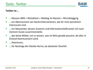 Tools: Twitter

Twitter ist …

 … Massen-SMS + Notizblock + Weblog im Kleinen = Microblogging
 … ein Abonnement von Nachrichtenströmen, die für mich persönlich
    interessant sind.
   … ein Newsticker, dessen Autoren und Informationslieferanten ich nach
    meinem Gusto zusammenstelle.
   … das beste Mittel, um zu wissen, was im Netz gerade passiert, da alles in
    Echtzeit kommuniziert wird.
   … Awareness.
   … für Neulinge der blanke Horror, da absoluter Overkill.




Dezember 2012           Lehrgang "Social Media Manager" | Daniel Rehn            76
 