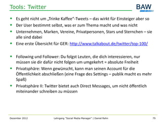 Tools: Twitter

 Es geht nicht um „Trinke Kaffee“-Tweets – das wirkt für Einsteiger aber so
 Der User bestimmt selbst, was er zum Thema macht und was nicht
 Unternehmen, Marken, Vereine, Privatpersonen, Stars und Sternchen – sie
  alle sind dabei
 Eine erste Übersicht für GER: http://www.talkabout.de/twitter/top-100/

 Following und Follower: Du folgst Leuten, die dich interessieren, nur
  müssen sie dir dafür nicht folgen um umgekehrt = absolute Freiheit
 Privatsphäre: Wenn gewünscht, kann man seinen Account für die
  Öffentlichkeit abschließen (eine Frage des Settings – publik macht es mehr
  Spaß)
 Privatsphäre II: Twitter bietet auch Direct Messages, um nicht öffentlich
  miteinander schreiben zu müssen




Dezember 2012          Lehrgang "Social Media Manager" | Daniel Rehn           79
 