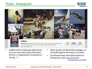 Tools: Instagram




   RedBull liefert erstklassiges Bildmaterial            Bilder werden mit Botschaften getaggt, um
    rund um seine Extremsport-Aktivitäten                  die größtmögliche Reichweite zu erzielen
    (Formel 1, Flugakrobatik, Stratosphären-              Das Markenimage steht dabei laufend im
    sprung, …)                                             Mittelpunkt: cool, jung, dynamisch
                                                                               http://instagram.com/redbull



Dezember 2012                  Lehrgang "Social Media Manager" | Daniel Rehn                                  8
 
