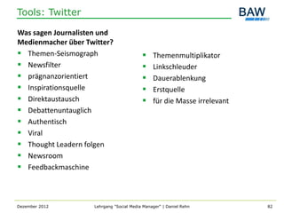 Tools: Twitter

Was sagen Journalisten und
Medienmacher über Twitter?
 Themen-Seismograph                          Themenmultiplikator
 Newsfilter                                  Linkschleuder
 prägnanzorientiert                          Dauerablenkung
 Inspirationsquelle                          Erstquelle
 Direktaustausch                             für die Masse irrelevant
 Debattenuntauglich
 Authentisch
 Viral
 Thought Leadern folgen
 Newsroom
 Feedbackmaschine



Dezember 2012       Lehrgang "Social Media Manager" | Daniel Rehn         82
 