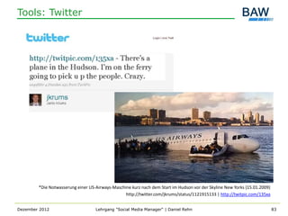 Tools: Twitter




        *Die Notwasserung einer US-Airways-Maschine kurz nach dem Start im Hudson vor der Skyline New Yorks (15.01.2009)
                                                 http://twitter.com/jkrums/status/1121915133 | http://twitpic.com/135xa


Dezember 2012                      Lehrgang "Social Media Manager" | Daniel Rehn                                           83
 