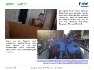 Tools: Twitter

                                                                         Schauspieler Ashton Kutcher (@aplusk)
                                                                         fotografierte seine damalige Freundin
                                                                         Demi Moore (@mrskutcher) und teilte
                                                                         das Bild per Twitter. Die beiden waren
                                                                         ein Twitter-Traumpaar und Graus für
                                                                         nun fast arbeitslose YellowPress-
                                                                         Fotografen. Alles war öffentlich.




Zeigen, was kein Reporter sonst
hinbekommt: ManCity-Stürmer Edin
Dzeko    twittert    live  von    der
Meisterparade     durch   Manchester.
Näher, echter und unvermittelter geht
es kaum …



                                        http://www.zeit.de/digital/internet/2011-03/twitter-geburtstag/komplettansicht
                                                 https://twitter.com/#!/EdDzeko/status/202114188506705920/photo/1


Dezember 2012                  Lehrgang "Social Media Manager" | Daniel Rehn                                             84
 