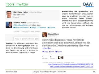 Tools: Twitter

                                                                       Konversation via @-Mention: Um
                                                                       andere Twitter-Nutzer anzusprechen
                                                                       oder zu erwähnen schreibt man in
                                                                       einem laufenden Tweet @NAME.
                                                                       Eröffnet man einen Tweet mit @NAME
                                                                       wird eine Konversation eröffnet, die
                                                                       nur die Schnittmengen der Follower
                                                                       einsehen können.




Hashtag: Ein Schlagwort, das durch den
Einsatz der # hervorgehoben wird. Es
dient zur Orientierung und Einordnung
von Tweets, um sie u.a. in Kontext zu
einer laufenden Diskussion zu setzen.




                                                    https://twitter.com/#!/markuskreissl/status/200586530186739712
                                                       https://twitter.com/#!/danielrehn/status/202137387722227712


Dezember 2012                   Lehrgang "Social Media Manager" | Daniel Rehn                                        89
 