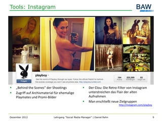 Tools: Instagram




   „Behind the Scenes“ der Shootings                    Der Clou: Die Retro-Filter von Instagram
   Zugriff auf Archivmaterial für ehemalige              unterstreichen das Flair der alten
    Playmates und Promi-Bilder                            Aufnahmen
                                                         Man erschließt neue Zielgruppen
                                                                              http://instagram.com/playboy



Dezember 2012                 Lehrgang "Social Media Manager" | Daniel Rehn                                  9
 