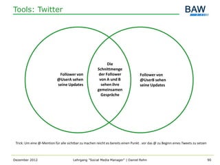 Tools: Twitter




                                                             Die
                                                       Schnittmenge
                             Follower von               der Follower               Follower von
                            @UserA sehen                von A und B                @UserB sehen
                            seine Updates                sehen ihre                seine Updates
                                                       gemeinsamen
                                                         Gespräche




 Trick: Um eine @-Mention für alle sichtbar zu machen reicht es bereits einen Punkt . vor das @ zu Beginn eines Tweets zu setzen



Dezember 2012                          Lehrgang "Social Media Manager" | Daniel Rehn                                               90
 