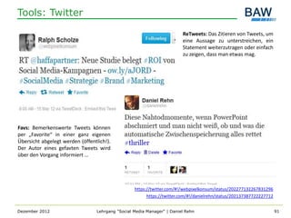 Tools: Twitter

                                                                         ReTweets: Das Zitieren von Tweets, um
                                                                         eine Aussage zu unterstreichen, ein
                                                                         Statement weiterzutragen oder einfach
                                                                         zu zeigen, dass man etwas mag.




Favs: Bemerkenswerte Tweets können
per „Favorite“ in einer ganz eigenen
Übersicht abgelegt werden (öffentlich!).
Der Autor eines gefavten Tweets wird
über den Vorgang informiert …




                                                   https://twitter.com/#!/webpixelkonsum/status/202277132267831296
                                                         https://twitter.com/#!/danielrehn/status/202137387722227712


Dezember 2012                     Lehrgang "Social Media Manager" | Daniel Rehn                                        91
 
