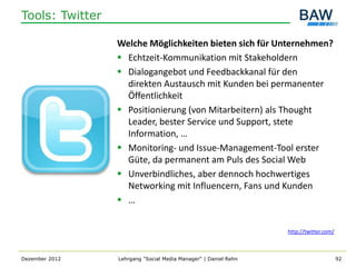 Tools: Twitter

                 Welche Möglichkeiten bieten sich für Unternehmen?
                  Echtzeit-Kommunikation mit Stakeholdern
                  Dialogangebot und Feedbackkanal für den
                   direkten Austausch mit Kunden bei permanenter
                   Öffentlichkeit
                  Positionierung (von Mitarbeitern) als Thought
                   Leader, bester Service und Support, stete
                   Information, …
                  Monitoring- und Issue-Management-Tool erster
                   Güte, da permanent am Puls des Social Web
                  Unverbindliches, aber dennoch hochwertiges
                   Networking mit Influencern, Fans und Kunden
                  …


                                                                 http://twitter.com/



Dezember 2012    Lehrgang "Social Media Manager" | Daniel Rehn                         92
 