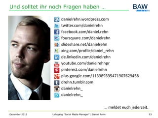Und solltet ihr noch Fragen haben …

                                 danielrehn.wordpress.com
                                 twitter.com/danielrehn
                                 facebook.com/daniel.rehn
                                 foursquare.com/danielrehn
                                 slideshare.net/danielrehn
                                 xing.com/profile/daniel_rehn
                                 de.linkedin.com/danielrehn
                                 youtube.com/danielrehnpr
                                 pinterest.com/danielrehn
                                 plus.google.com/113389335471907629458
                                 drehn.tumblr.com
mail danielrehn@gmx.net
mobile 0 17 5 40 37 483          danielrehn_
                                 danielrehn_

                                                                      … meldet euch jederzeit.
Dezember 2012             Lehrgang "Social Media Manager" | Daniel Rehn                          93
 