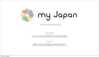 Non profit organization



                        Concept
               一人一人が日本を発信できる世の中を作る

                         Action
               映像の力で日本の価値を世界に発信する




12年12月15日土曜日
 