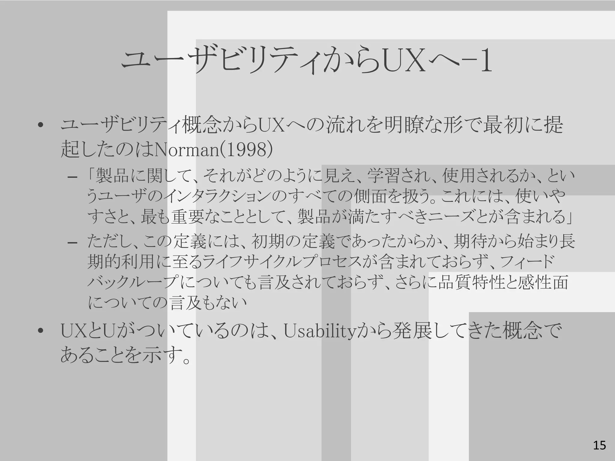 ユーザビリティからUXへ-1
• ユーザビリティ概念からUXへの流れを明瞭な形で最初に提
  起したのはNorman(1998)
  – 「製品に関して、それがどのように見え、学習され、使用されるか、とい
    うユーザのインタラクションのすべての側面を扱う。これには、使いや
    すさと、最も重要なこととして、製品が満たすべきニーズとが含まれる」
  – ただし、この定義には、初期の定義であったからか、期待から始まり長
    期的利用に至るライフサイクルプロセスが含まれておらず、フィード
    バックループについても言及されておらず、さらに品質特性と感性面
    についての言及もない
• UXとUがついているのは、Usabilityから発展してきた概念で
  あることを示す。



                                        15
 