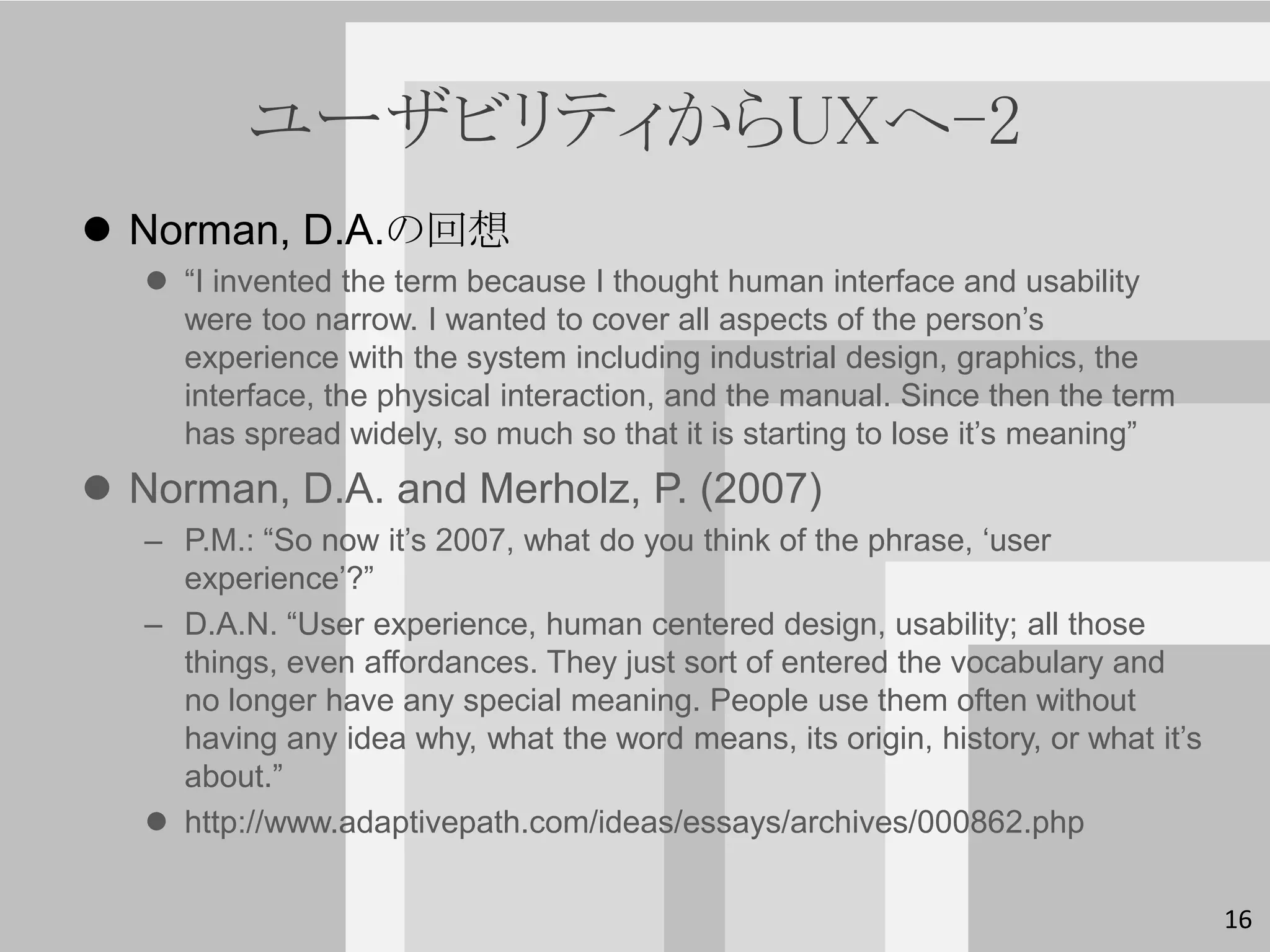 ユーザビリティからUXへ-2
 Norman, D.A.の回想
    “I invented the term because I thought human interface and usability
     were too narrow. I wanted to cover all aspects of the person’s
     experience with the system including industrial design, graphics, the
     interface, the physical interaction, and the manual. Since then the term
     has spread widely, so much so that it is starting to lose it’s meaning”
 Norman, D.A. and Merholz, P. (2007)
   – P.M.: “So now it’s 2007, what do you think of the phrase, ‘user
     experience’?”
   – D.A.N. “User experience, human centered design, usability; all those
     things, even affordances. They just sort of entered the vocabulary and
     no longer have any special meaning. People use them often without
     having any idea why, what the word means, its origin, history, or what it’s
     about.”
    http://www.adaptivepath.com/ideas/essays/archives/000862.php


                                                                                   16
 
