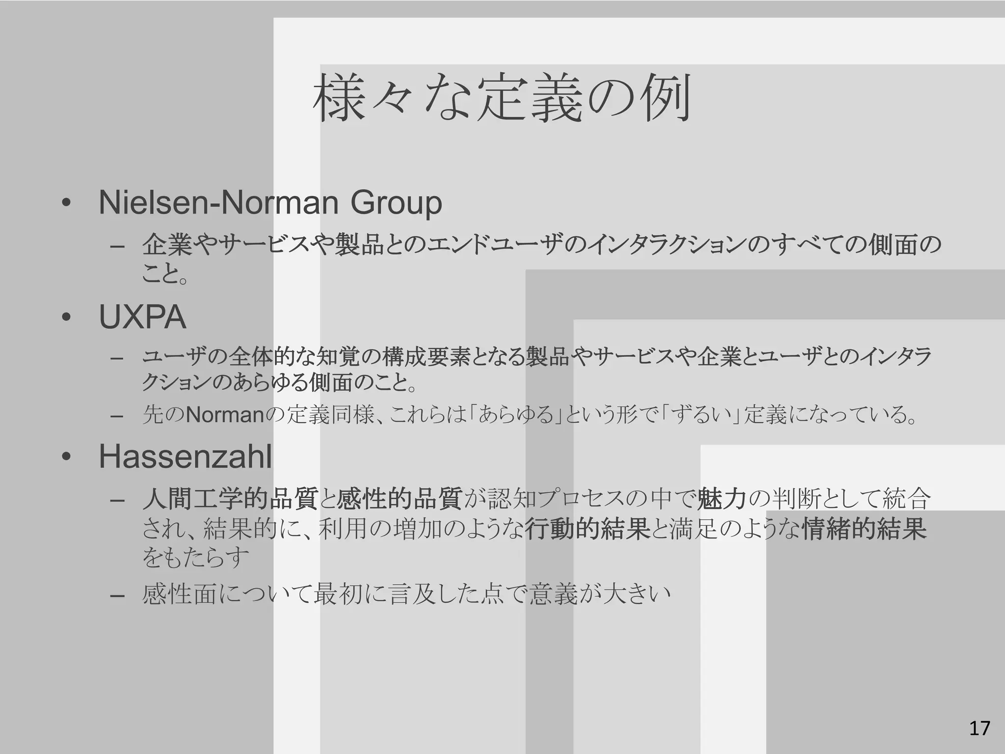 様々な定義の例
• Nielsen-Norman Group
  – 企業やサービスや製品とのエンドユーザのインタラクションのすべての側面の
    こと。
• UXPA
  – ユーザの全体的な知覚の構成要素となる製品やサービスや企業とユーザとのインタラ
    クションのあらゆる側面のこと。
  – 先のNormanの定義同様、これらは「あらゆる」という形で「ずるい」定義になっている。

• Hassenzahl
  – 人間工学的品質と感性的品質が認知プロセスの中で魅力の判断として統合
    され、結果的に、利用の増加のような行動的結果と満足のような情緒的結果
    をもたらす
  – 感性面について最初に言及した点で意義が大きい




                                                  17
 