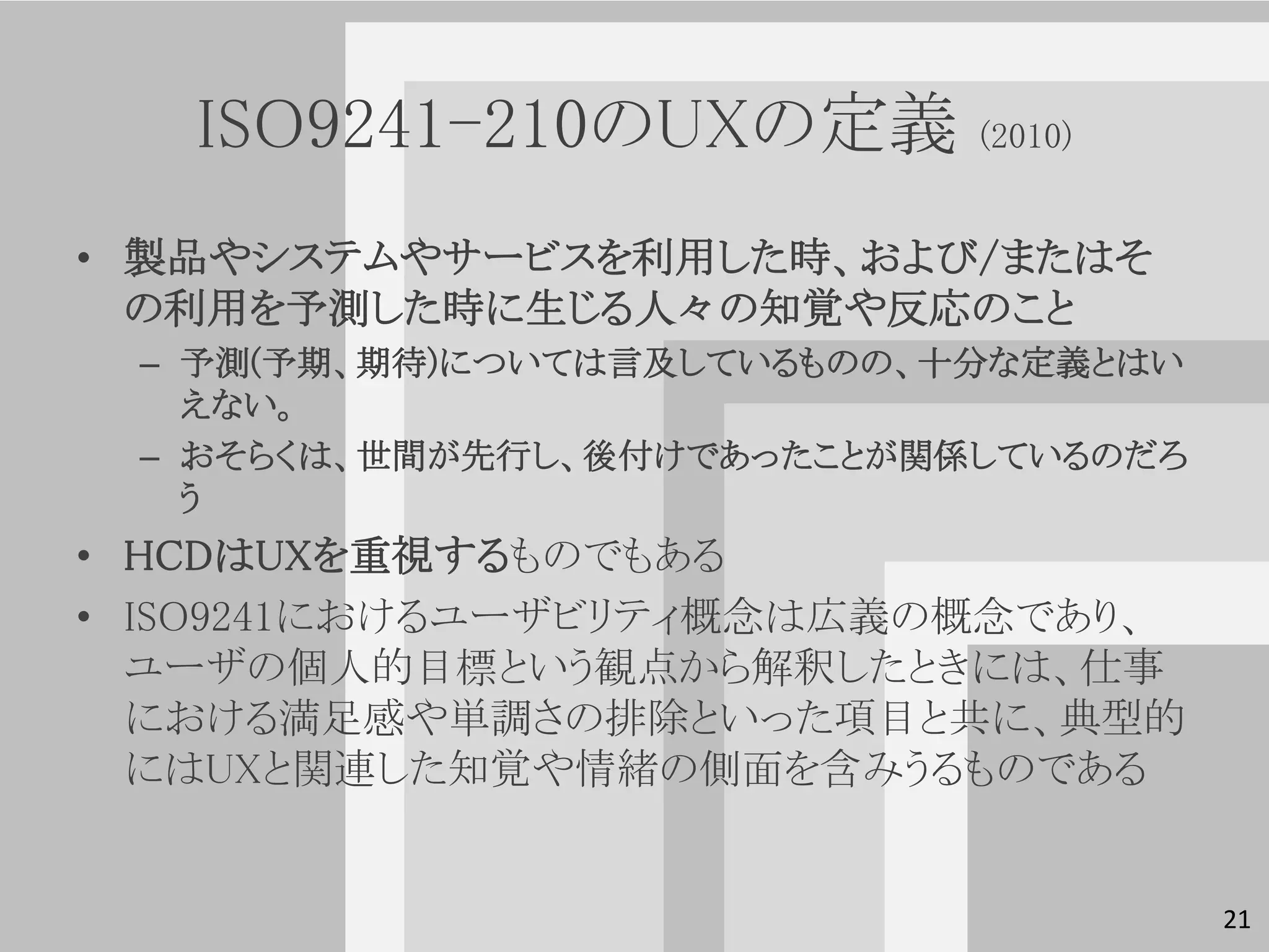 ISO9241-210のUXの定義        (2010)


• 製品やシステムやサービスを利用した時、および/またはそ
  の利用を予測した時に生じる人々の知覚や反応のこと
 – 予測(予期、期待)については言及しているものの、十分な定義とはい
   えない。
 – おそらくは、世間が先行し、後付けであったことが関係しているのだろ
   う
• HCDはUXを重視するものでもある
• ISO9241におけるユーザビリティ概念は広義の概念であり、
  ユーザの個人的目標という観点から解釈したときには、仕事
  における満足感や単調さの排除といった項目と共に、典型的
  にはUXと関連した知覚や情緒の側面を含みうるものである


                                      21
 
