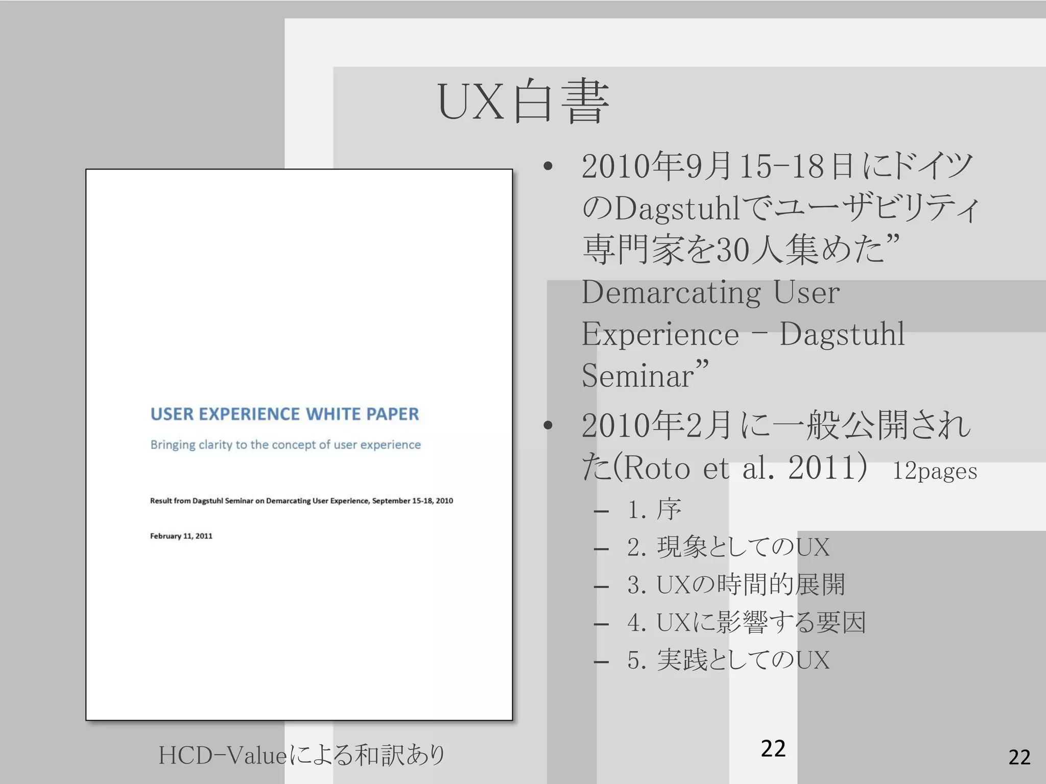 UX白書
                   • 2010年9月15-18日にドイツ
                     のDagstuhlでユーザビリティ
                     専門家を30人集めた”
                     Demarcating User
                     Experience - Dagstuhl
                     Seminar”
                   • 2010年2月に一般公開され
                     た(Roto et al. 2011) 12pages
                      –   1.   序
                      –   2.   現象としてのUX
                      –   3.   UXの時間的展開
                      –   4.   UXに影響する要因
                      –   5.   実践としてのUX


HCD-Valueによる和訳あり                   22              22
 