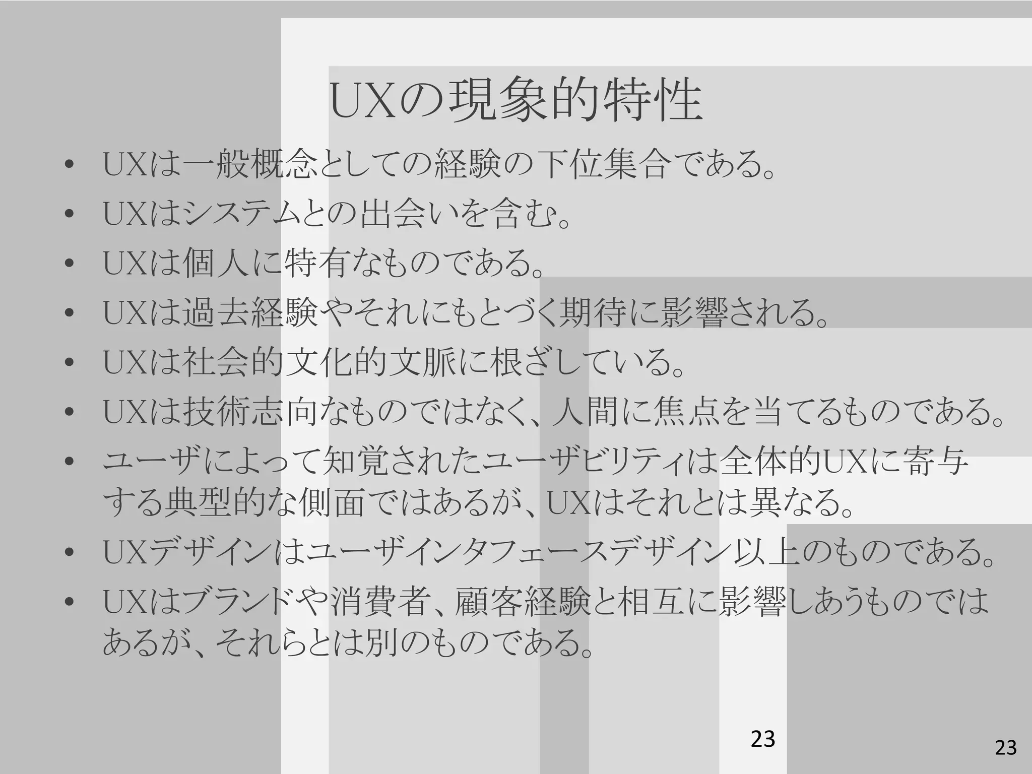 UXの現象的特性
• UXは一般概念としての経験の下位集合である。
• UXはシステムとの出会いを含む。
• UXは個人に特有なものである。
• UXは過去経験やそれにもとづく期待に影響される。
• UXは社会的文化的文脈に根ざしている。
• UXは技術志向なものではなく、人間に焦点を当てるものである。
• ユーザによって知覚されたユーザビリティは全体的UXに寄与
  する典型的な側面ではあるが、UXはそれとは異なる。
• UXデザインはユーザインタフェースデザイン以上のものである。
• UXはブランドや消費者、顧客経験と相互に影響しあうものでは
  あるが、それらとは別のものである。

                       23      23
 