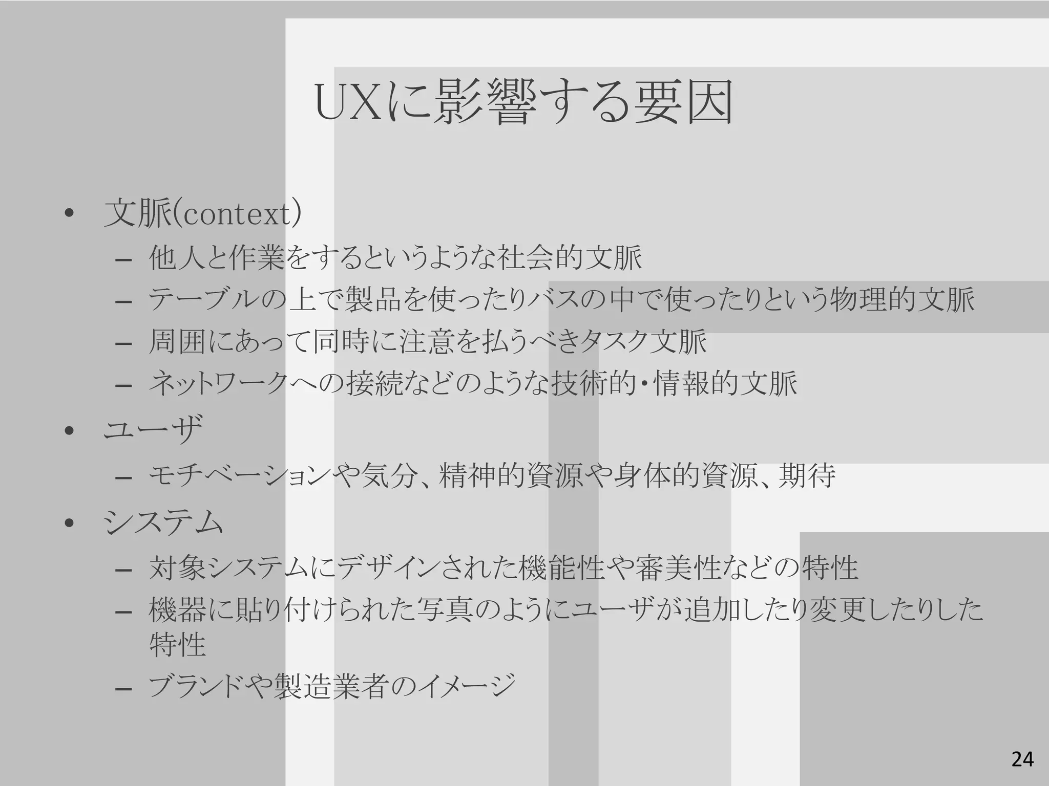 UXに影響する要因

• 文脈(context)
  –   他人と作業をするというような社会的文脈
  –   テーブルの上で製品を使ったりバスの中で使ったりという物理的文脈
  –   周囲にあって同時に注意を払うべきタスク文脈
  –   ネットワークへの接続などのような技術的・情報的文脈
• ユーザ
  – モチベーションや気分、精神的資源や身体的資源、期待
• システム
  – 対象システムにデザインされた機能性や審美性などの特性
  – 機器に貼り付けられた写真のようにユーザが追加したり変更したりした
    特性
  – ブランドや製造業者のイメージ

                                        24
 