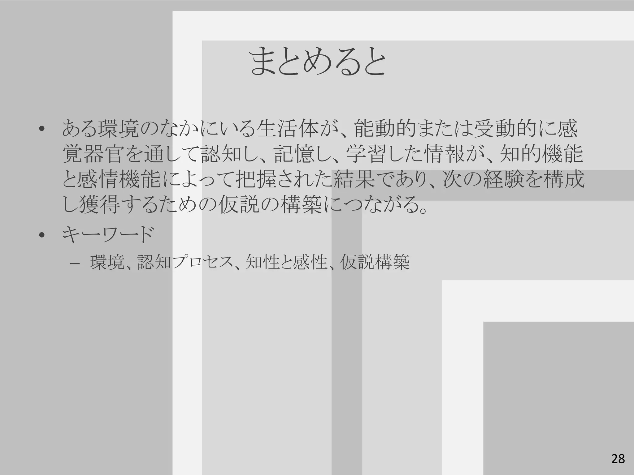 まとめると
• ある環境のなかにいる生活体が、能動的または受動的に感
  覚器官を通して認知し、記憶し、学習した情報が、知的機能
  と感情機能によって把握された結果であり、次の経験を構成
  し獲得するための仮説の構築につながる。
• キーワード
 – 環境、認知プロセス、知性と感性、仮説構築




                                28
 