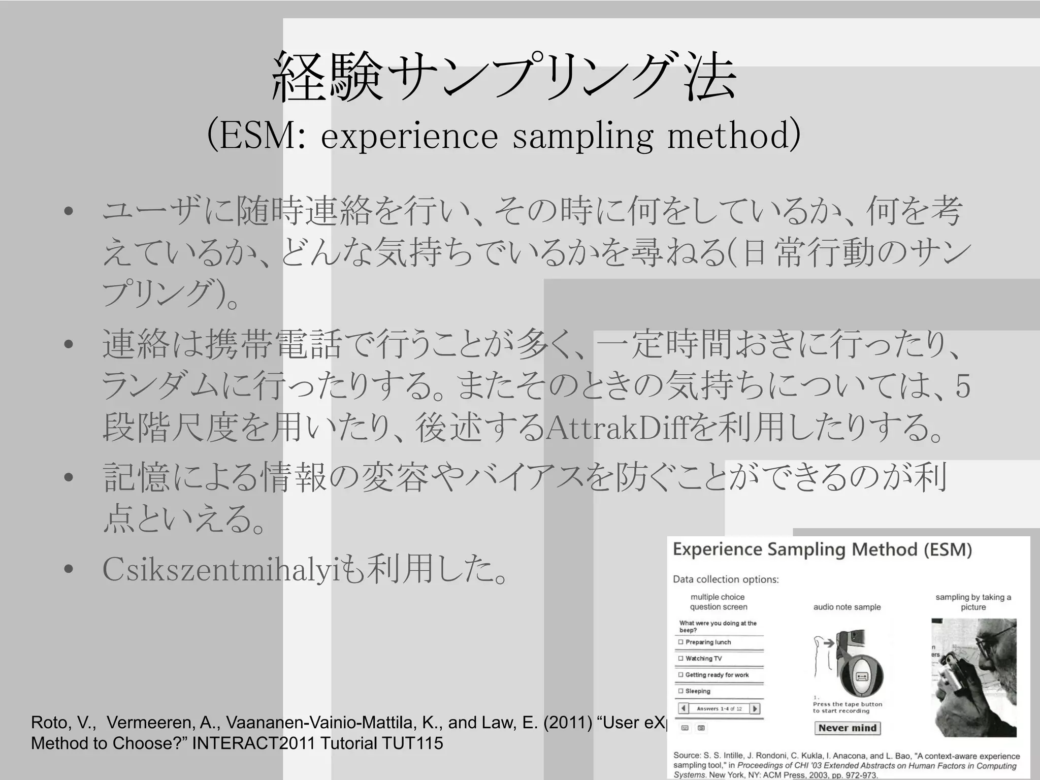 経験サンプリング法
                      (ESM: experience sampling method)
   • ユーザに随時連絡を行い、その時に何をしているか、何を考
     えているか、どんな気持ちでいるかを尋ねる(日常行動のサン
     プリング)。
   • 連絡は携帯電話で行うことが多く、一定時間おきに行ったり、
     ランダムに行ったりする。またそのときの気持ちについては、5
     段階尺度を用いたり、後述するAttrakDiffを利用したりする。
   • 記憶による情報の変容やバイアスを防ぐことができるのが利
     点といえる。
   • Csikszentmihalyiも利用した。

                                                                                                               30
Roto, V., Vermeeren, A., Vaananen-Vainio-Mattila, K., and Law, E. (2011) “User eXperience Evaluation – Which
Method to Choose?” INTERACT2011 Tutorial TUT115
                                                                                                                    30
 