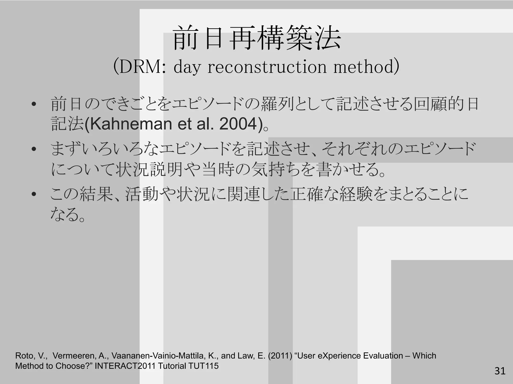 前日再構築法
                         (DRM: day reconstruction method)
   • 前日のできごとをエピソードの羅列として記述させる回顧的日
     記法(Kahneman et al. 2004)。
   • まずいろいろなエピソードを記述させ、それぞれのエピソード
     について状況説明や当時の気持ちを書かせる。
   • この結果、活動や状況に関連した正確な経験をまとることに
     なる。




Roto, V., Vermeeren, A., Vaananen-Vainio-Mattila, K., and Law, E. (2011) “User eXperience Evaluation – Which
Method to Choose?” INTERACT2011 Tutorial TUT115
                                                                                                               31
 