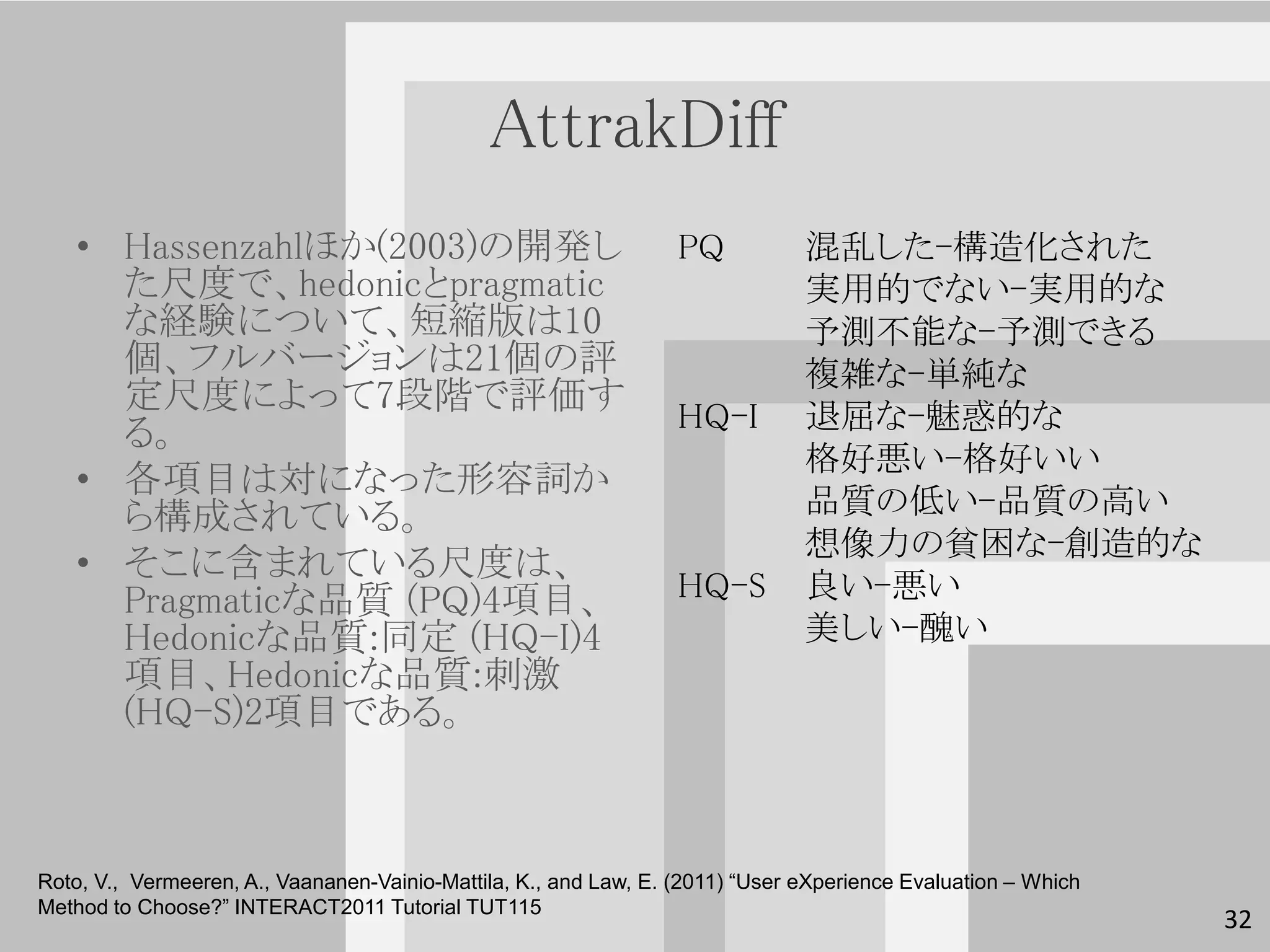 AttrakDiff
   • Hassenzahlほか(2003)の開発し                                       PQ           混乱した-構造化された
     た尺度で、hedonicとpragmatic                                                    実用的でない-実用的な
     な経験について、短縮版は10                                                            予測不能な-予測できる
     個、フルバージョンは21個の評                                                           複雑な-単純な
     定尺度によって7段階で評価す
     る。                                                           HQ-I         退屈な-魅惑的な
                                                                               格好悪い-格好いい
   • 各項目は対になった形容詞か
     ら構成されている。                                                                 品質の低い-品質の高い
                                                                               想像力の貧困な-創造的な
   • そこに含まれている尺度は、
     Pragmaticな品質 (PQ)4項目、                                        HQ-S         良い-悪い
     Hedonicな品質:同定 (HQ-I)4                                                     美しい-醜い
     項目、Hedonicな品質:刺激
     (HQ-S)2項目である。



Roto, V., Vermeeren, A., Vaananen-Vainio-Mattila, K., and Law, E. (2011) “User eXperience Evaluation – Which
Method to Choose?” INTERACT2011 Tutorial TUT115
                                                                                                               32
 