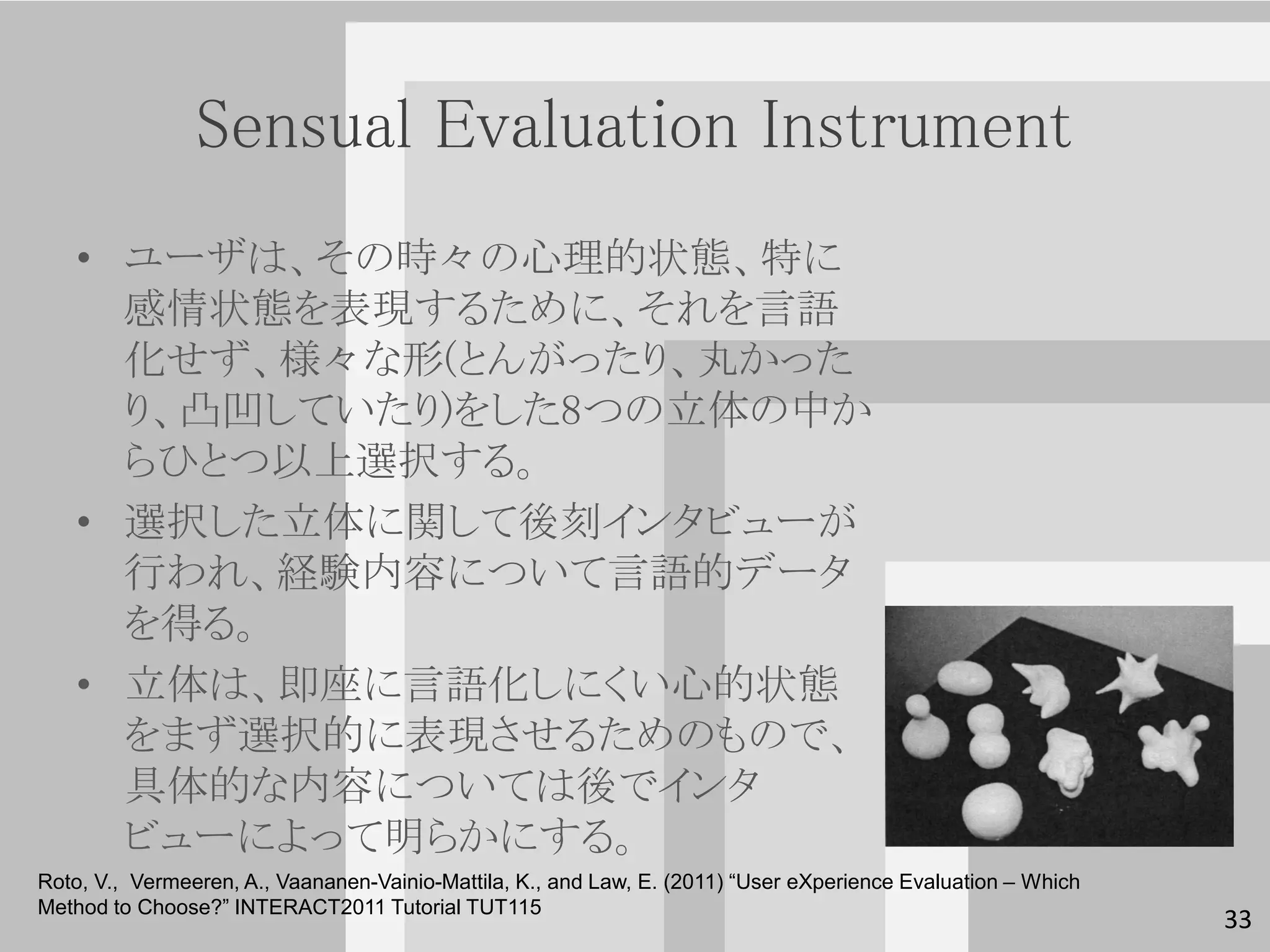 Sensual Evaluation Instrument
   • ユーザは、その時々の心理的状態、特に
     感情状態を表現するために、それを言語
     化せず、様々な形(とんがったり、丸かった
     り、凸凹していたり)をした8つの立体の中か
     らひとつ以上選択する。
   • 選択した立体に関して後刻インタビューが
     行われ、経験内容について言語的データ
     を得る。
   • 立体は、即座に言語化しにくい心的状態
     をまず選択的に表現させるためのもので、
     具体的な内容については後でインタ
                                                                                                               33
     ビューによって明らかにする。
Roto, V., Vermeeren, A., Vaananen-Vainio-Mattila, K., and Law, E. (2011) “User eXperience Evaluation – Which
Method to Choose?” INTERACT2011 Tutorial TUT115
                                                                                                                    33
 