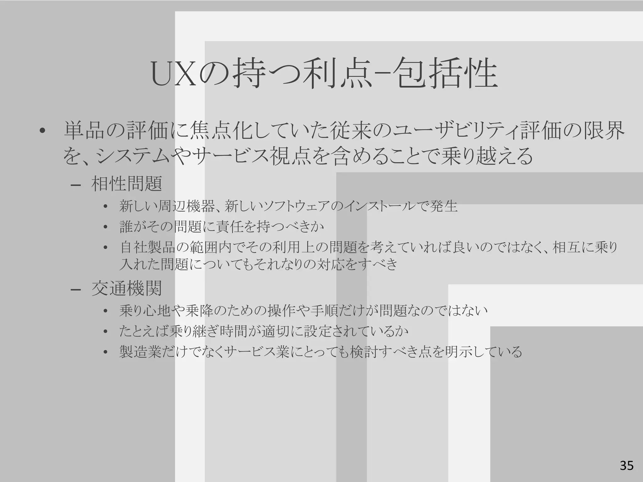 UXの持つ利点-包括性
• 単品の評価に焦点化していた従来のユーザビリティ評価の限界
  を、システムやサービス視点を含めることで乗り越える
 – 相性問題
   • 新しい周辺機器、新しいソフトウェアのインストールで発生
   • 誰がその問題に責任を持つべきか
   • 自社製品の範囲内でその利用上の問題を考えていれば良いのではなく、相互に乗り
     入れた問題についてもそれなりの対応をすべき
 – 交通機関
   • 乗り心地や乗降のための操作や手順だけが問題なのではない
   • たとえば乗り継ぎ時間が適切に設定されているか
   • 製造業だけでなくサービス業にとっても検討すべき点を明示している




                                             35
 