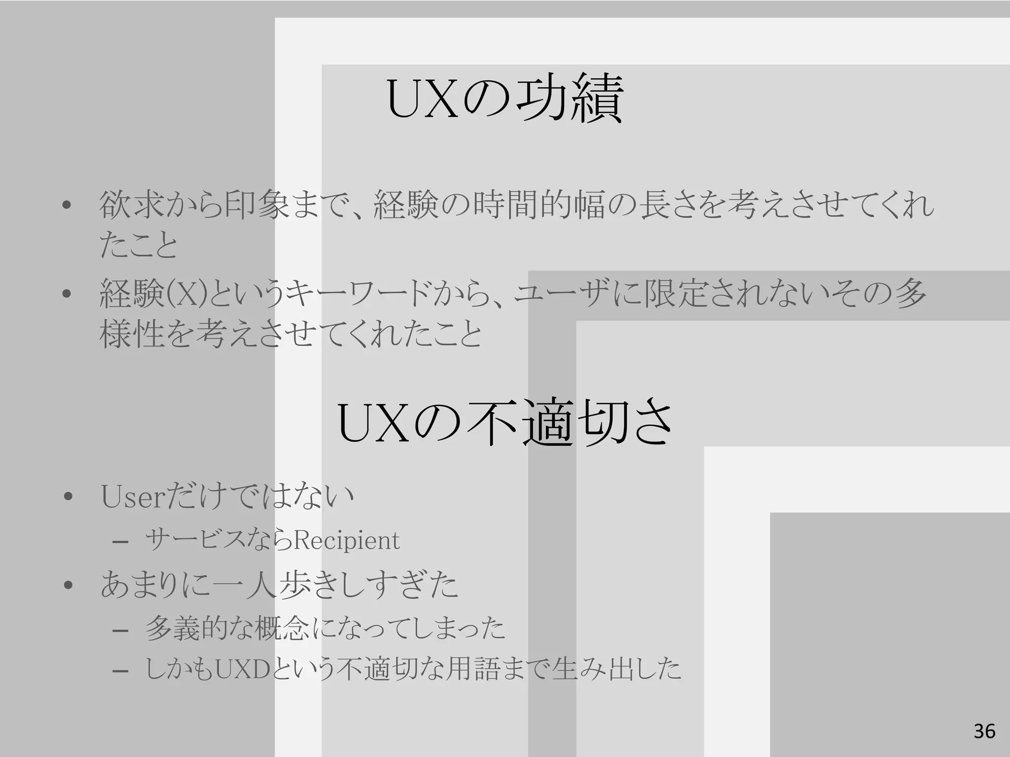 UXの功績
• 欲求から印象まで、経験の時間的幅の長さを考えさせてくれ
  たこと
• 経験(X)というキーワードから、ユーザに限定されないその多
  様性を考えさせてくれたこと

               UXの不適切さ
• Userだけではない
  – サービスならRecipient
• あまりに一人歩きしすぎた
  – 多義的な概念になってしまった
  – しかもUXDという不適切な用語まで生み出した

                                  36
 