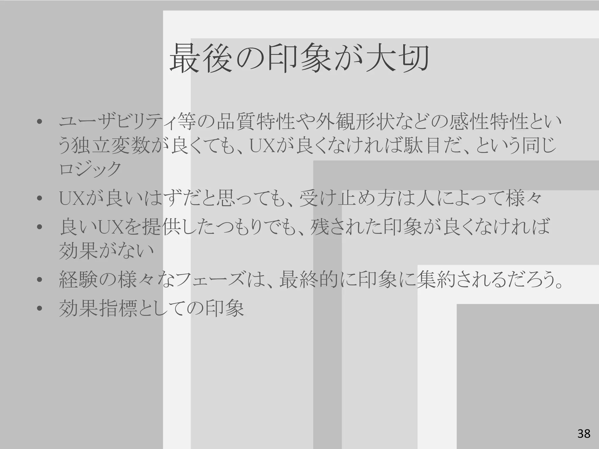 最後の印象が大切
• ユーザビリティ等の品質特性や外観形状などの感性特性とい
  う独立変数が良くても、UXが良くなければ駄目だ、という同じ
  ロジック
• UXが良いはずだと思っても、受け止め方は人によって様々
• 良いUXを提供したつもりでも、残された印象が良くなければ
  効果がない
• 経験の様々なフェーズは、最終的に印象に集約されるだろう。
• 効果指標としての印象




                                  38
 