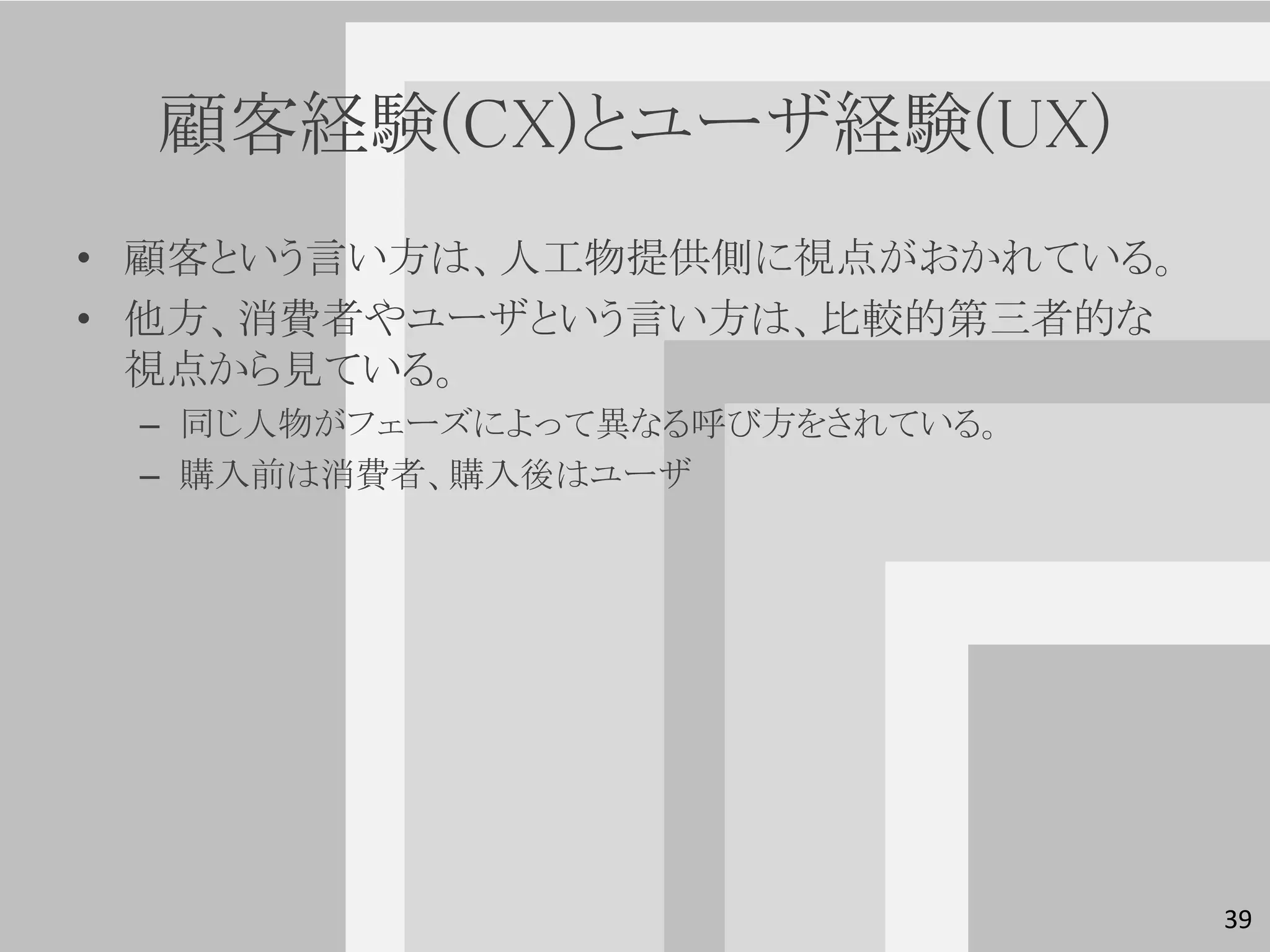 顧客経験(CX)とユーザ経験(UX)
• 顧客という言い方は、人工物提供側に視点がおかれている。
• 他方、消費者やユーザという言い方は、比較的第三者的な
  視点から見ている。
 – 同じ人物がフェーズによって異なる呼び方をされている。
 – 購入前は消費者、購入後はユーザ




                                39
 