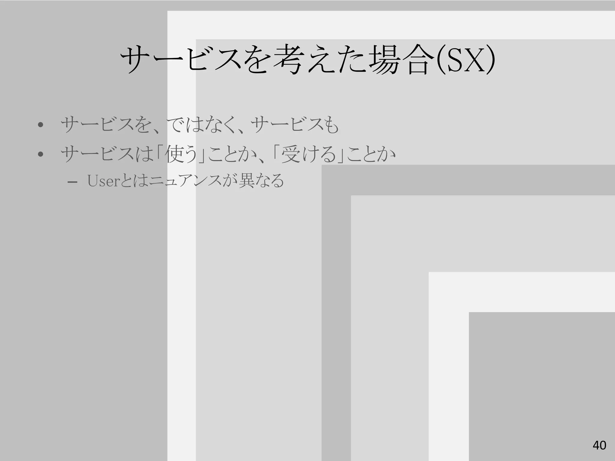 サービスを考えた場合(SX)
• サービスを、ではなく、サービスも
• サービスは「使う」ことか、「受ける」ことか
 – Userとはニュアンスが異なる




                          40
 