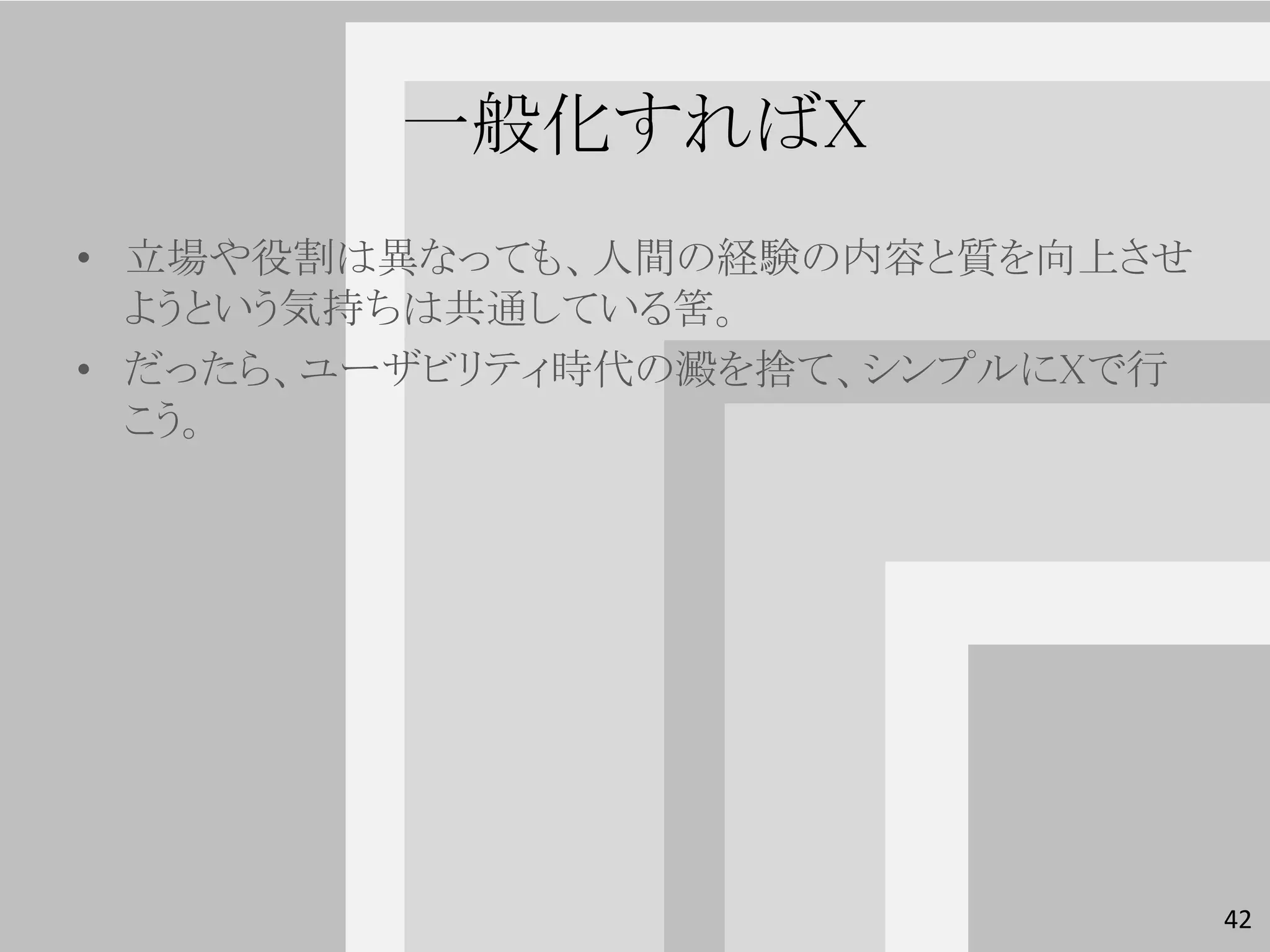 一般化すればX
• 立場や役割は異なっても、人間の経験の内容と質を向上させ
  ようという気持ちは共通している筈。
• だったら、ユーザビリティ時代の澱を捨て、シンプルにXで行
  こう。




                                 42
 