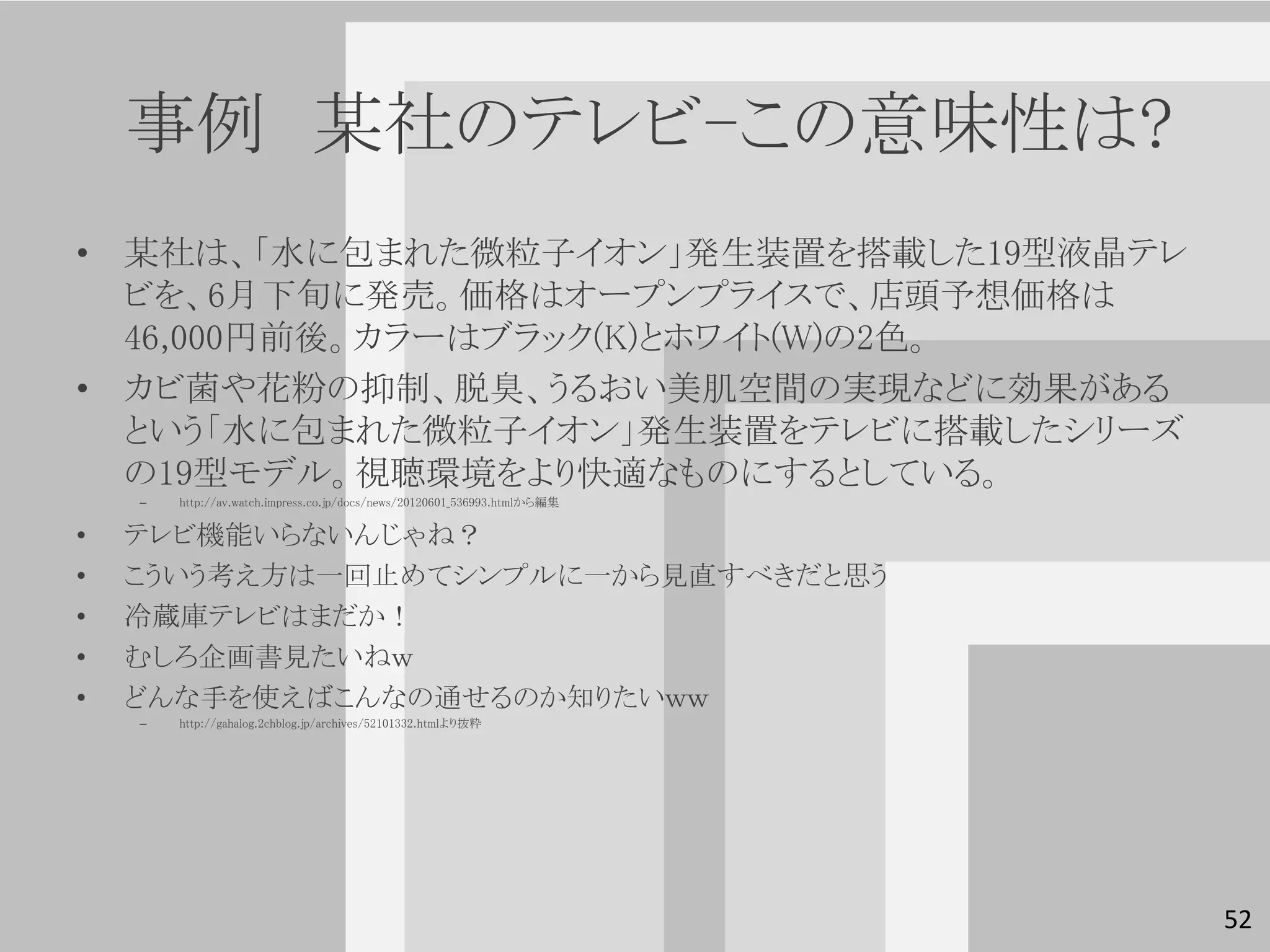 事例 某社のテレビ-この意味性は?
• 某社は、「水に包まれた微粒子イオン」発生装置を搭載した19型液晶テレ
  ビを、6月下旬に発売。価格はオープンプライスで、店頭予想価格は
  46,000円前後。カラーはブラック(K)とホワイト(W)の2色。
• カビ菌や花粉の抑制、脱臭、うるおい美肌空間の実現などに効果がある
  という「水に包まれた微粒子イオン」発生装置をテレビに搭載したシリーズ
  の19型モデル。視聴環境をより快適なものにするとしている。
    –   http://av.watch.impress.co.jp/docs/news/20120601_536993.htmlから編集


•   テレビ機能いらないんじゃね？
•   こういう考え方は一回止めてシンプルに一から見直すべきだと思う
•   冷蔵庫テレビはまだか！
•   むしろ企画書見たいねｗ
•   どんな手を使えばこんなの通せるのか知りたいｗｗ
    –   http://gahalog.2chblog.jp/archives/52101332.htmlより抜粋




                                                                           52
 