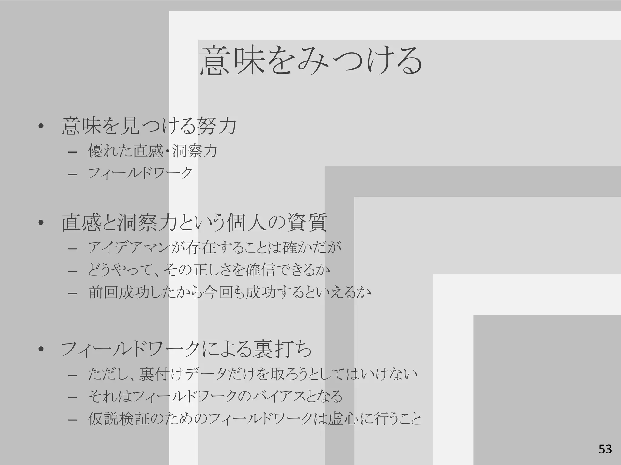 意味をみつける
• 意味を見つける努力
 – 優れた直感・洞察力
 – フィールドワーク


• 直感と洞察力という個人の資質
 – アイデアマンが存在することは確かだが
 – どうやって、その正しさを確信できるか
 – 前回成功したから今回も成功するといえるか


• フィールドワークによる裏打ち
 – ただし、裏付けデータだけを取ろうとしてはいけない
 – それはフィールドワークのバイアスとなる
 – 仮説検証のためのフィールドワークは虚心に行うこと
                              53
 