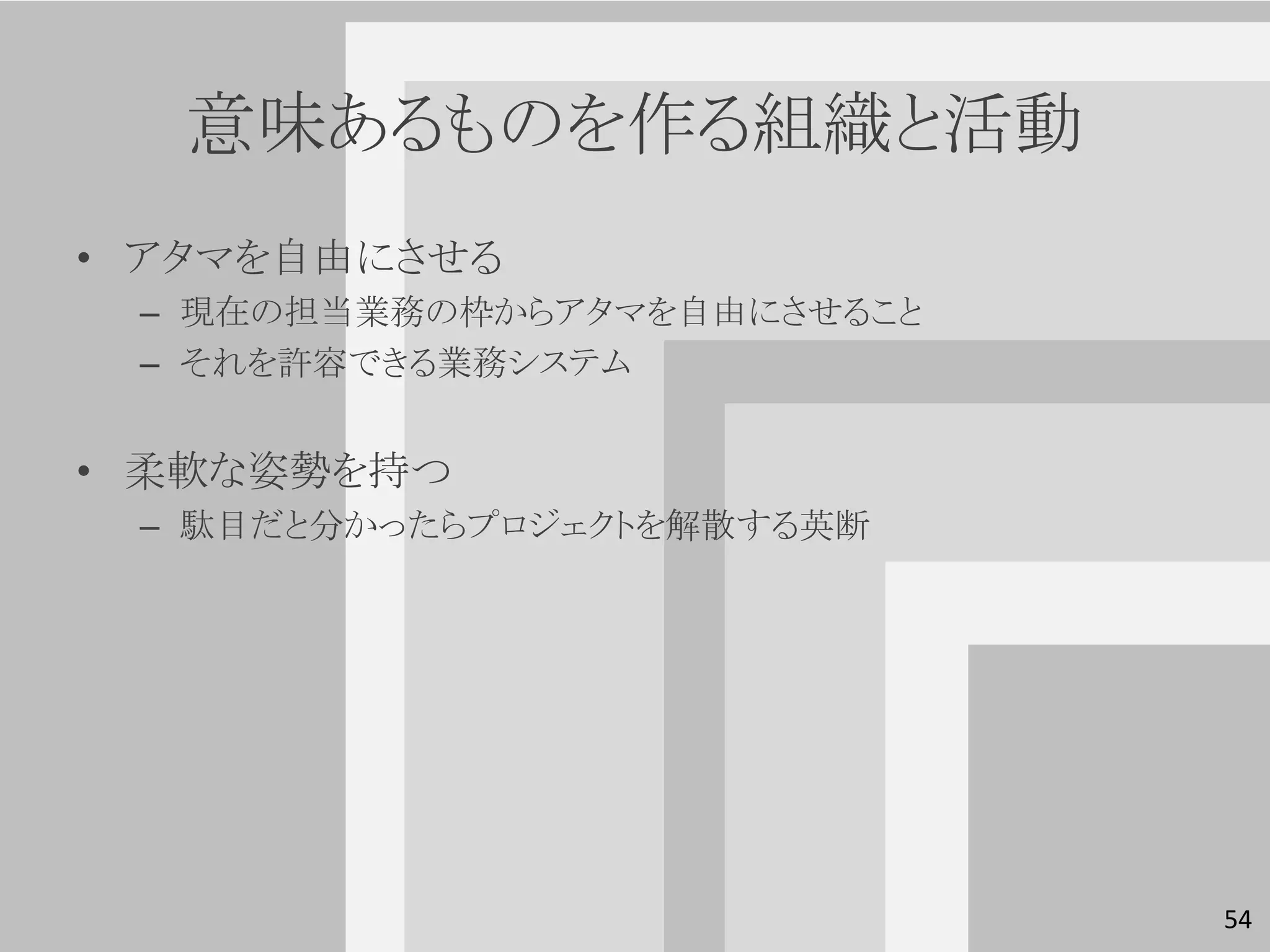 意味あるものを作る組織と活動
• アタマを自由にさせる
 – 現在の担当業務の枠からアタマを自由にさせること
 – それを許容できる業務システム


• 柔軟な姿勢を持つ
 – 駄目だと分かったらプロジェクトを解散する英断




                             54
 
