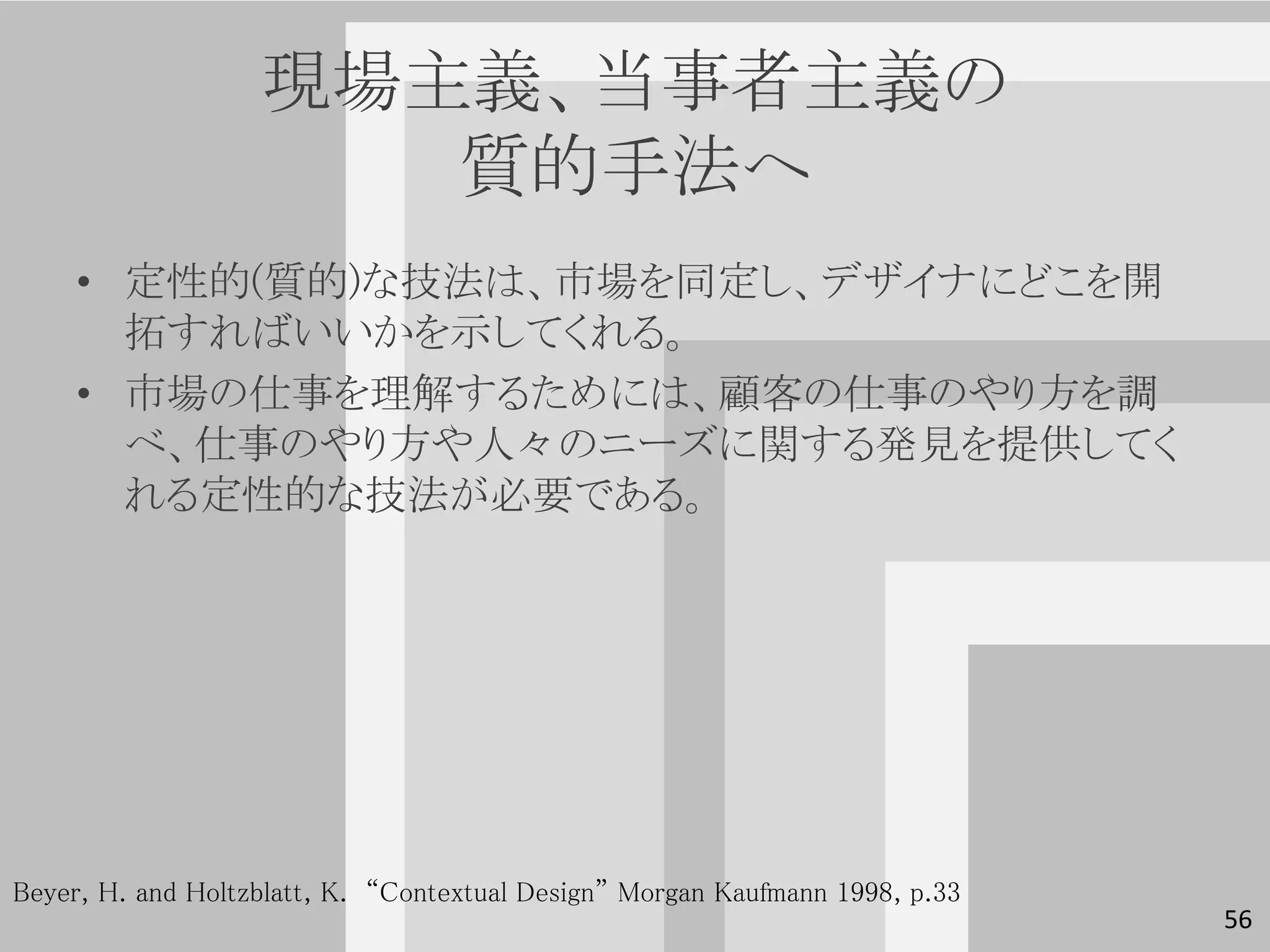 現場主義、当事者主義の
                      質的手法へ
     • 定性的(質的)な技法は、市場を同定し、デザイナにどこを開
       拓すればいいかを示してくれる。
     • 市場の仕事を理解するためには、顧客の仕事のやり方を調
       べ、仕事のやり方や人々のニーズに関する発見を提供してく
       れる定性的な技法が必要である。




Beyer, H. and Holtzblatt, K. “Contextual Design” Morgan Kaufmann 1998, p.33
                                                                              56
 