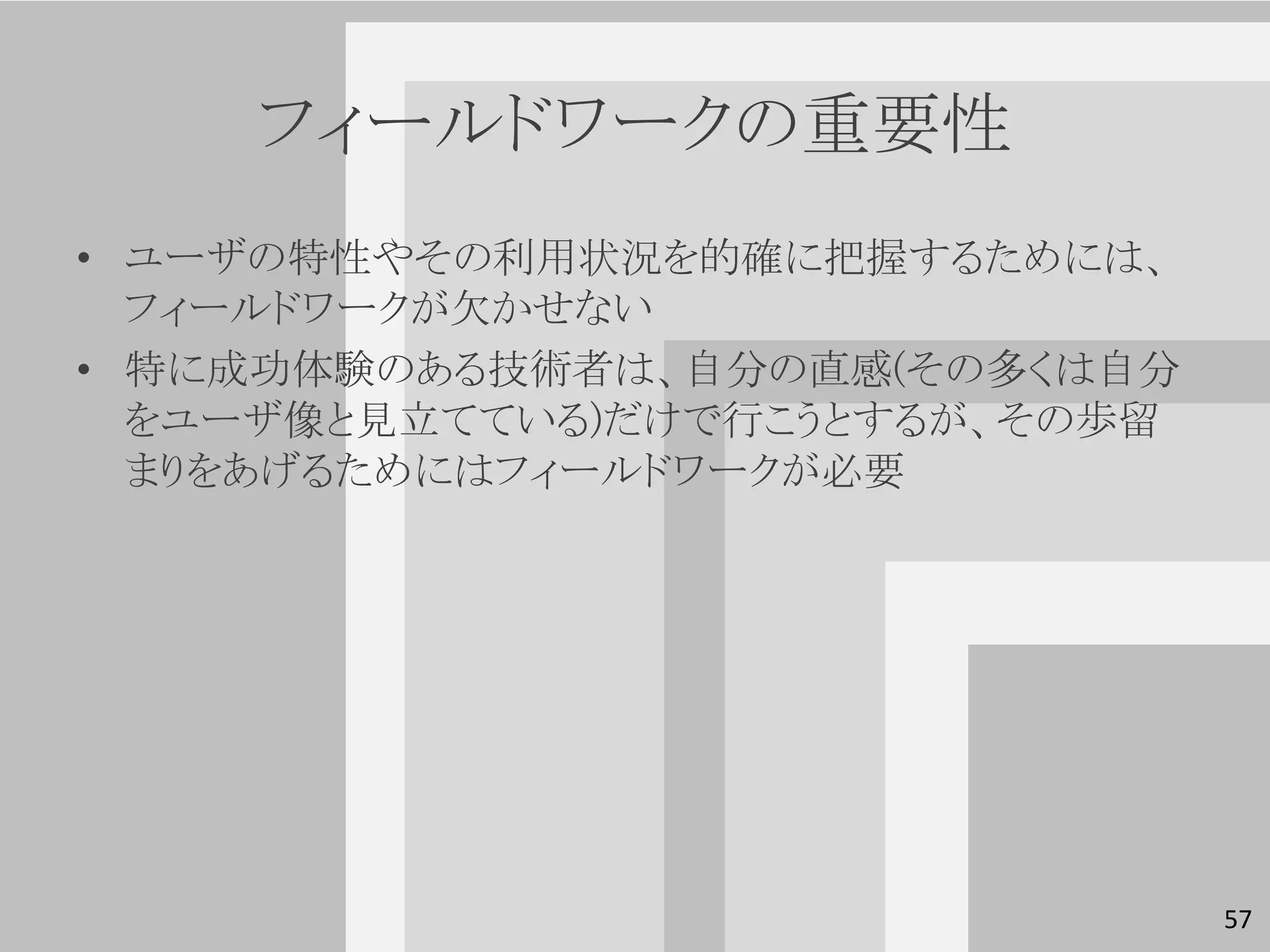 フィールドワークの重要性
• ユーザの特性やその利用状況を的確に把握するためには、
  フィールドワークが欠かせない
• 特に成功体験のある技術者は、自分の直感(その多くは自分
  をユーザ像と見立てている)だけで行こうとするが、その歩留
  まりをあげるためにはフィールドワークが必要




                                 57
 