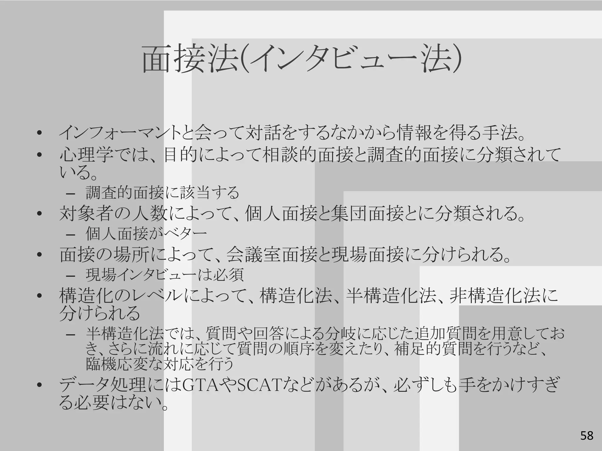 面接法(インタビュー法)

• インフォーマントと会って対話をするなかから情報を得る手法。
• 心理学では、目的によって相談的面接と調査的面接に分類されて
  いる。
 – 調査的面接に該当する
• 対象者の人数によって、個人面接と集団面接とに分類される。
 – 個人面接がベター
• 面接の場所によって、会議室面接と現場面接に分けられる。
 – 現場インタビューは必須
• 構造化のレベルによって、構造化法、半構造化法、非構造化法に
  分けられる
 – 半構造化法では、質問や回答による分岐に応じた追加質問を用意してお
   き、さらに流れに応じて質問の順序を変えたり、補足的質問を行うなど、
   臨機応変な対応を行う
• データ処理にはGTAやSCATなどがあるが、必ずしも手をかけすぎ
  る必要はない。
                                       58
 